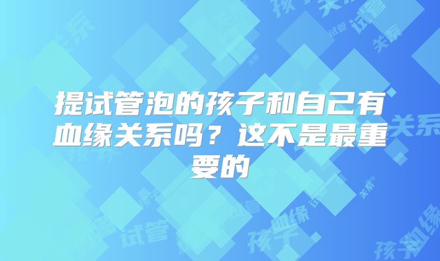 提试管泡的孩子和自己有血缘关系吗?这不是最重要的