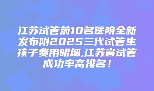 江苏试管前10名医院全新发布附2025三代试管生孩子费用明细,江苏省试管成功率高排名！