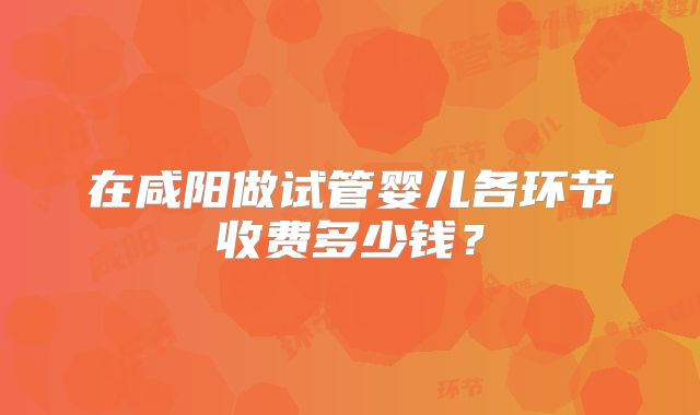 在咸阳做试管婴儿各环节收费多少钱？