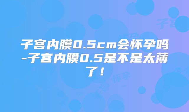 子宫内膜0.5cm会怀孕吗-子宫内膜0.5是不是太薄了!