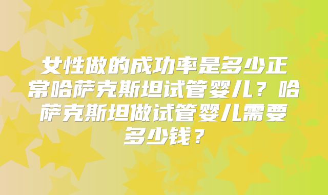 女性做的成功率是多少正常哈萨克斯坦试管婴儿？哈萨克斯坦做试管婴儿需要多少钱？