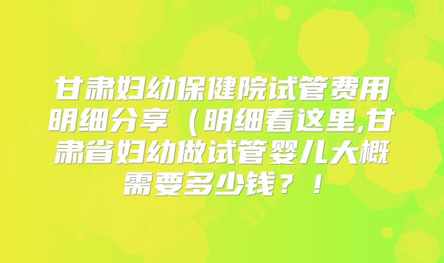甘肃妇幼保健院试管费用明细分享（明细看这里,甘肃省妇幼做试管婴儿大概需要多少钱？！