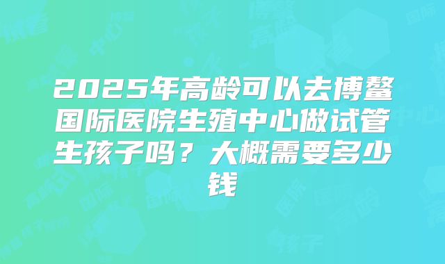 2025年高龄可以去博鳌国际医院生殖中心做试管生孩子吗？大概需要多少钱