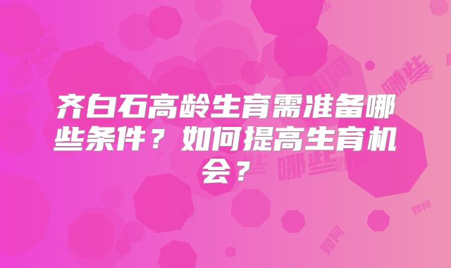 齐白石高龄生育需准备哪些条件?如何提高生育机会?