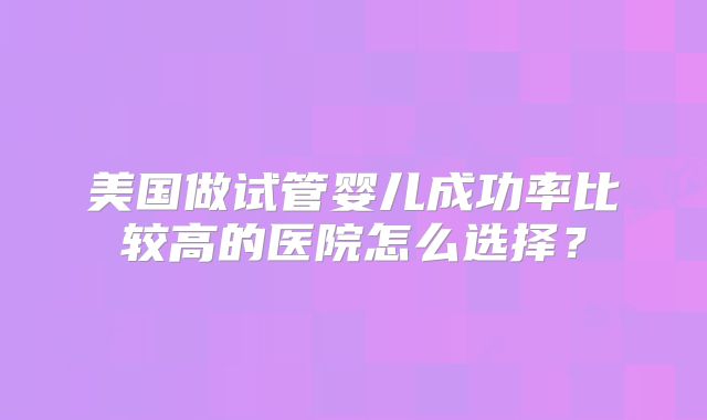 美国做试管婴儿成功率比较高的医院怎么选择?