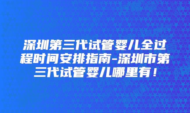 深圳第三代试管婴儿全过程时间安排指南-深圳市第三代试管婴儿哪里有！