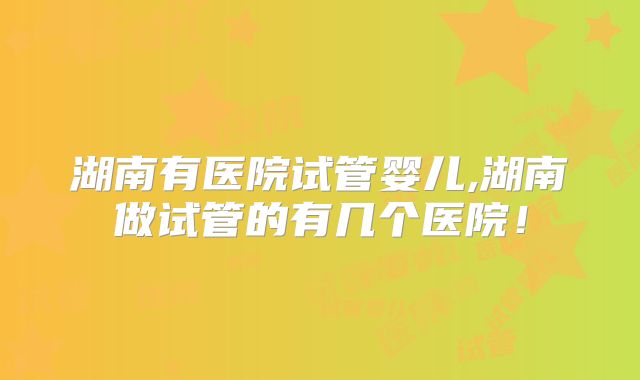湖南有医院试管婴儿,湖南做试管的有几个医院!