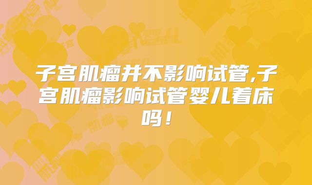 子宫肌瘤并不影响试管,子宫肌瘤影响试管婴儿着床吗！