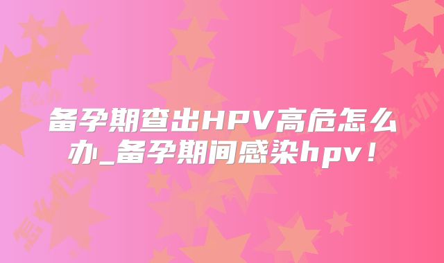 备孕期查出HPV高危怎么办_备孕期间感染hpv!