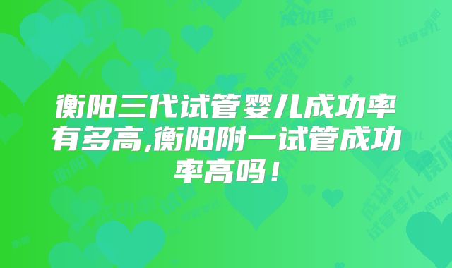 衡阳三代试管婴儿成功率有多高,衡阳附一试管成功率高吗！