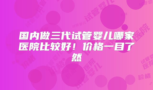 国内做三代试管婴儿哪家医院比较好!价格一目了然