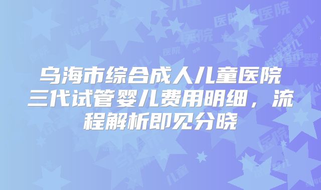 乌海市综合成人儿童医院三代试管婴儿费用明细，流程解析即见分晓