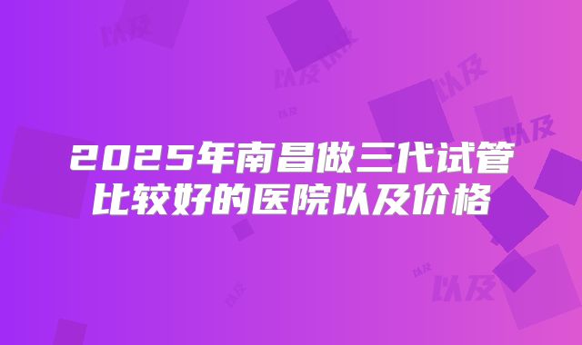 2025年南昌做三代试管比较好的医院以及价格