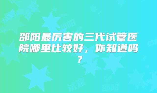 邵阳最厉害的三代试管医院哪里比较好,你知道吗?