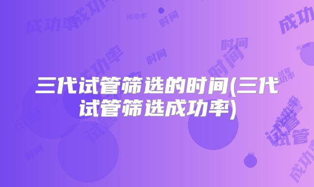 三代试管筛选的时间(三代试管筛选成功率)