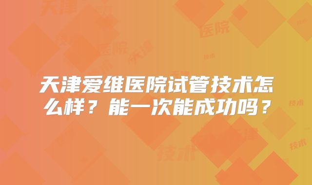 天津爱维医院试管技术怎么样？能一次能成功吗？
