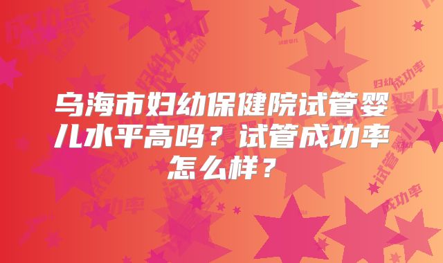 乌海市妇幼保健院试管婴儿水平高吗？试管成功率怎么样？