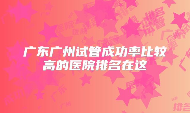 广东广州试管成功率比较高的医院排名在这