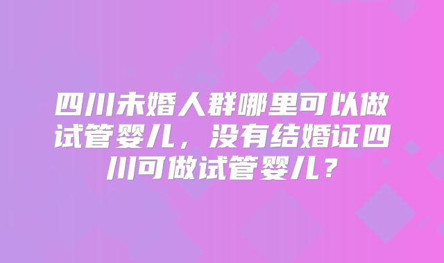 四川未婚人群哪里可以做试管婴儿，没有结婚证四川可做试管婴儿？