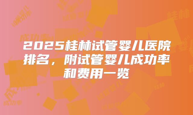 2025桂林试管婴儿医院排名，附试管婴儿成功率和费用一览