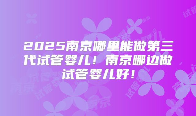2025南京哪里能做第三代试管婴儿!南京哪边做试管婴儿好!