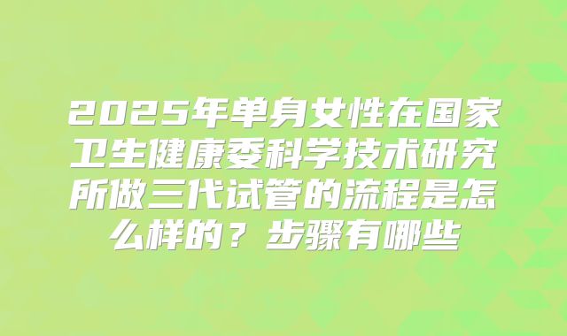 2025年单身女性在国家卫生健康委科学技术研究所做三代试管的流程是怎么样的？步骤有哪些