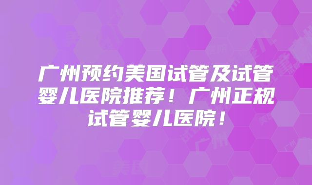 广州预约美国试管及试管婴儿医院推荐!广州正规试管婴儿医院!