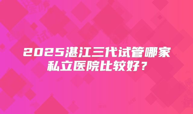 2025湛江三代试管哪家私立医院比较好?