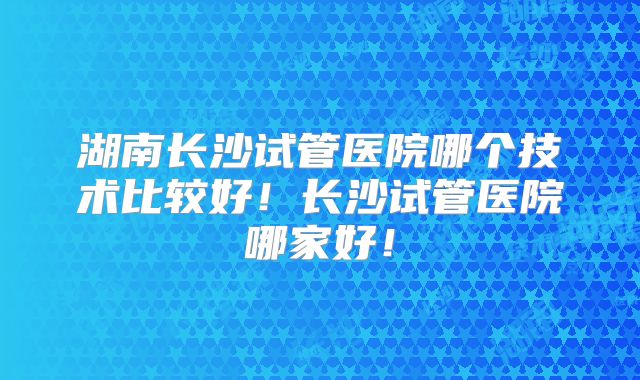 湖南长沙试管医院哪个技术比较好！长沙试管医院哪家好！