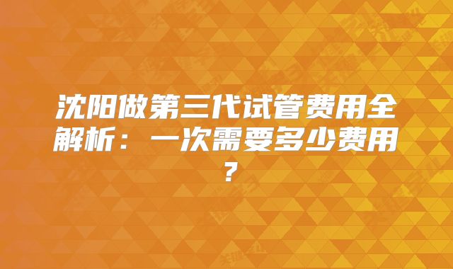 沈阳做第三代试管费用全解析：一次需要多少费用？