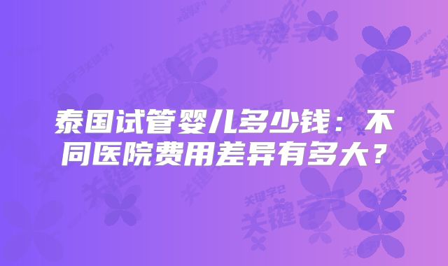 泰国试管婴儿多少钱：不同医院费用差异有多大？