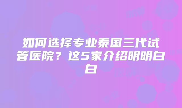 如何选择专业泰国三代试管医院？这5家介绍明明白白