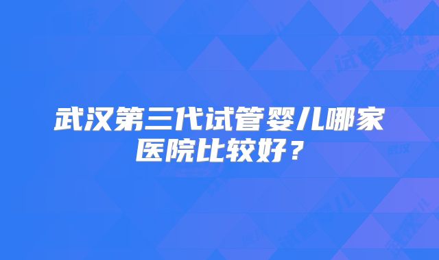 武汉第三代试管婴儿哪家医院比较好？