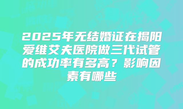 2025年无结婚证在揭阳爱维艾夫医院做三代试管的成功率有多高?影响因素有哪些