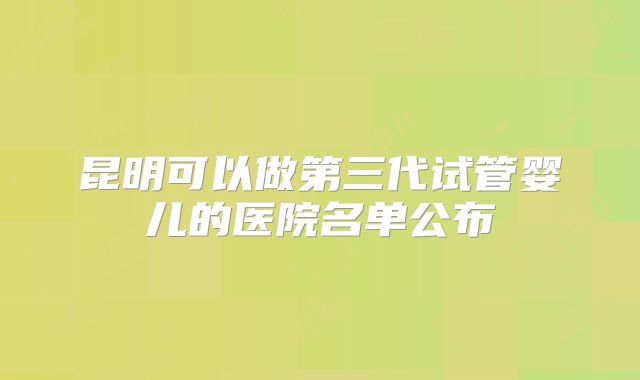 昆明可以做第三代试管婴儿的医院名单公布