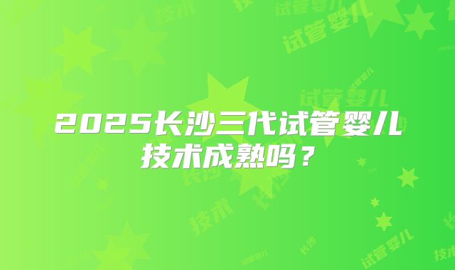 2025长沙三代试管婴儿技术成熟吗？