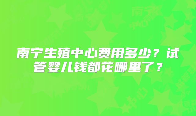 南宁生殖中心费用多少？试管婴儿钱都花哪里了？
