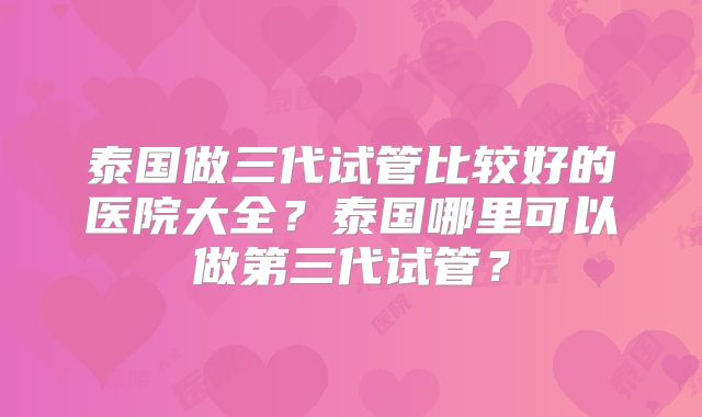 泰国做三代试管比较好的医院大全？泰国哪里可以做第三代试管？