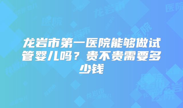 龙岩市第一医院能够做试管婴儿吗?贵不贵需要多少钱