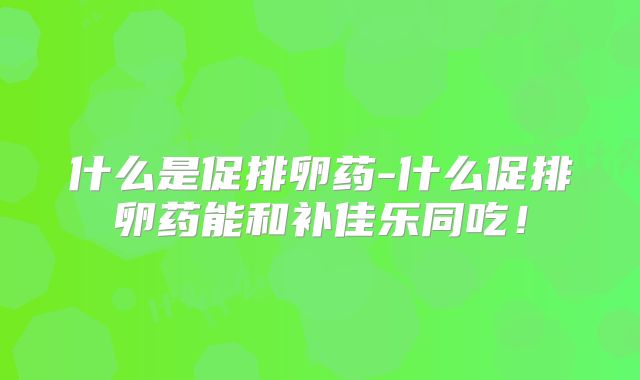 什么是促排卵药-什么促排卵药能和补佳乐同吃！
