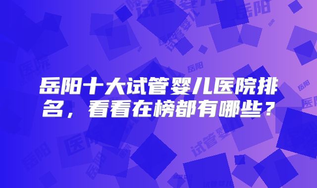 岳阳十大试管婴儿医院排名,看看在榜都有哪些?
