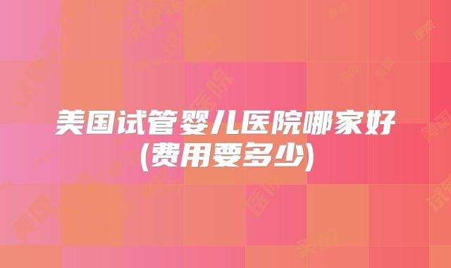 美国试管婴儿医院哪家好(费用要多少)