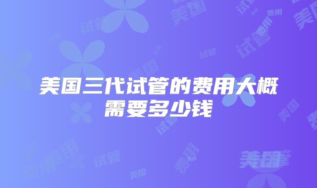 美国三代试管的费用大概需要多少钱