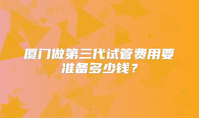 厦门做第三代试管费用要准备多少钱?