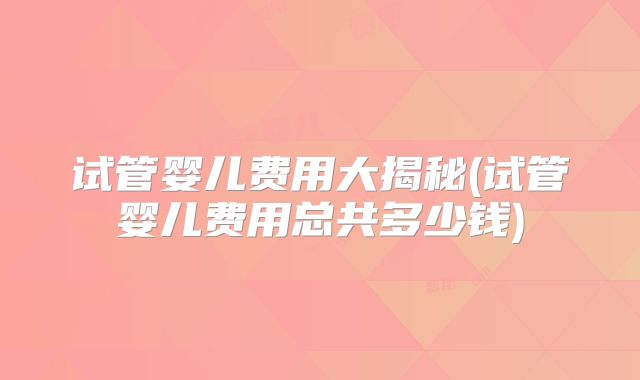 试管婴儿费用大揭秘(试管婴儿费用总共多少钱)