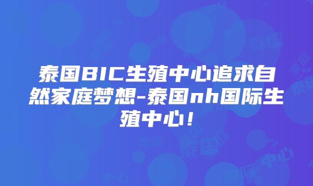 泰国BIC生殖中心追求自然家庭梦想-泰国nh国际生殖中心！