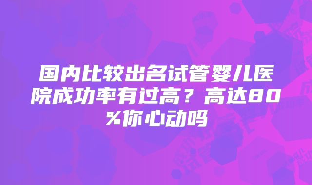 国内比较出名试管婴儿医院成功率有过高？高达80%你心动吗