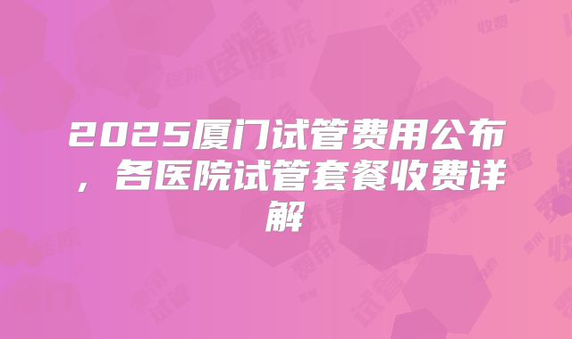 2025厦门试管费用公布,各医院试管套餐收费详解