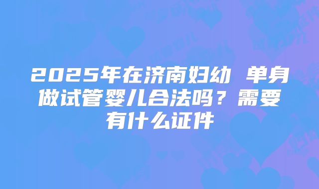 2025年在济南妇幼 单身做试管婴儿合法吗？需要有什么证件