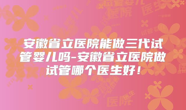 安徽省立医院能做三代试管婴儿吗-安徽省立医院做试管哪个医生好!